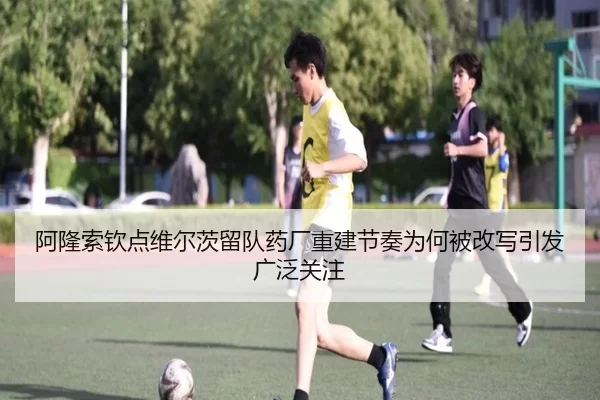 阿隆索钦点维尔茨留队药厂重建节奏为何被改写引发广泛关注